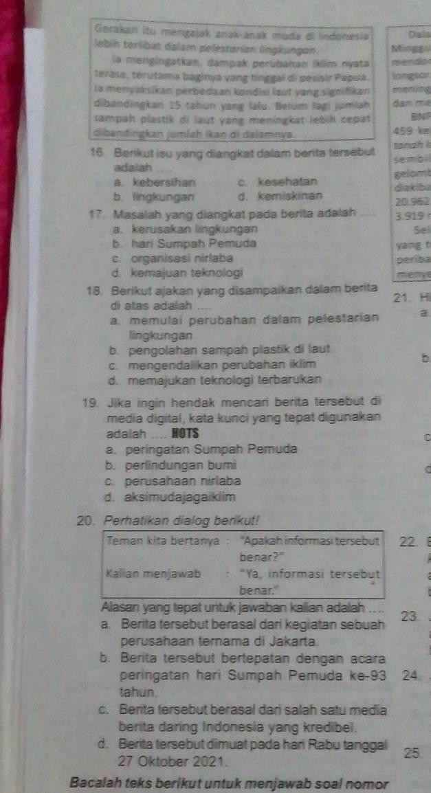 Gerakan itu mengajak anak anak muda di Indonesia Dala
lebíh terlibat dalam pelestorian lingkungon.
la mengingatkan, dampak perubahan İklim nyata mendo
terasa, terutama baginya yang tinggal di pesisir Papua. longsor
ia menyaksikan perbedaan kondisi laut yang signifikan mening
dibandingkan 15 tahun yang lalu. Belum lagi jumlah dan mé
sampah plastik di laut yang meningkat lebih cepat BN
dibandingkan jumlaḥ ikan di dalamnya. 459 ke
16. Berikut isu yang diangkat dalam berita tersebut tangh l
adalah sembil
a. kebersihan c. kesehatan gelom diakiba
b. lingkungan d. kemiskinan 20.962
17. Masalah yang diangkat pada berita adalah a 3.919 r
a. kerusakan lingkungan Se)
b. hari Sumpah Pemuda
yang t
c. organisasi nirlaba periba
d. kemajuan teknologi mety
18. Berikut ajakan yang disampaikan dalam berita 21 Hi
di atas adalah
a. memulai perubahan dalam pelestarian a
lingkungan
b. pengolahan sampah plastik di laut
b
c. mengendalikan perubahan iklim
d. memajukan teknologi terbarukan
19. Jika ingin hendak mencari berita tersebut di
media digital, kata kunci yang tepat digunakan
adalah .... HOTS
a. peringatan Sumpah Pemuda
b. perlindungan bumi
c. perusahaan nirlaba
d. aksimudajagaiklim
20. Perhatikan dialog berikut!
Teman kita bertanya : 'Apakah informasitersebut 22.
benar?"
Kallan menjawab . “Ya, informasi tersebut
benar."
Alasan yang tepat untuk jawaban kalian adalah _
a. Berita tersebut berasal dari kegiatan sebuah 23.
perusahaan ternama di Jakarta.
b. Berita tersebut bertepatan dengan acara
peringatan hari Sumpah Pemuda ke-93 24.
tahun.
c. Berita tersebut berasal dari salah satu media
berita daring Indonesia yang kredibel.
d. Berita tersebut dimuat pada hari Rabu tanggal 25
27 Oktober 2021.
Bacalah teks berikut untuk menjawab soal nomor