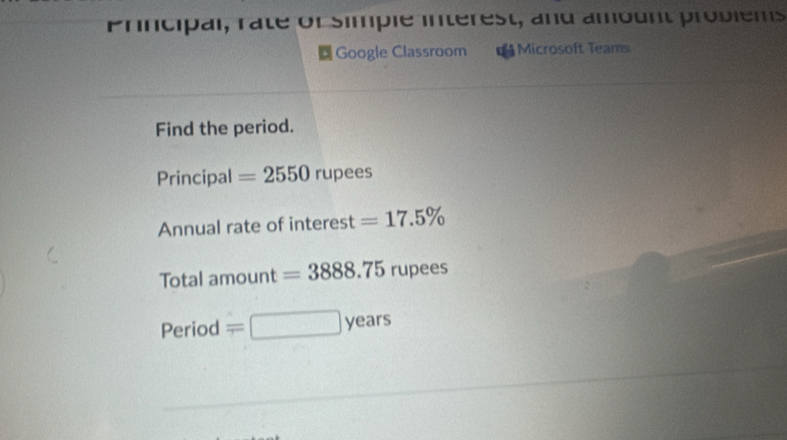 Principal, raté or simpié intérest, and ambunt probiems 
Google Classroom €Microsoft Teams 
Find the period. 
Principal =2550rupees
Annual rate of interest =17.5%
Total amount =3888.75 rupees 
Period overline T □ years