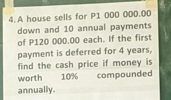 A house sells for P1 000 000.00
down and 10 annual payments 
of P120 000.00 each. If the first 
payment is deferred for 4 years, 
find the cash price if money is 
worth 10% compounded 
annually.