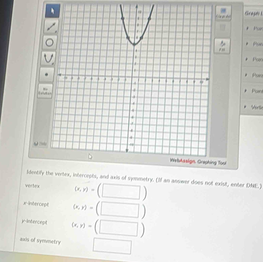 te a al Graph t
Kar
Poin
Poin
Poin
No
SelutiPoint
Vert
Hsto
WebAssign, Graphing Tool
Identify t vertex, intercepts, and axis of symmetry. (If an answer does not exist, enter DNE.)
vertex
(x,y)=
x-intercept (x,y)=
y-intercept (x,y)=(□ )
axis of symmetry