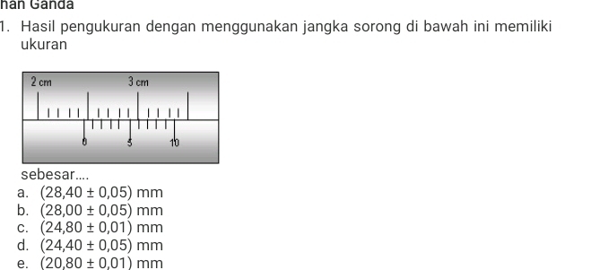 hán Gándá
1. Hasil pengukuran dengan menggunakan jangka sorong di bawah ini memiliki
ukuran
sebesar....
a. (28,40± 0,05)mm
b. (28,00± 0,05)mm
C. (24,80± 0,01)mm
d. (24,40± 0.05)mm
e. (20,80± 0.01)mm