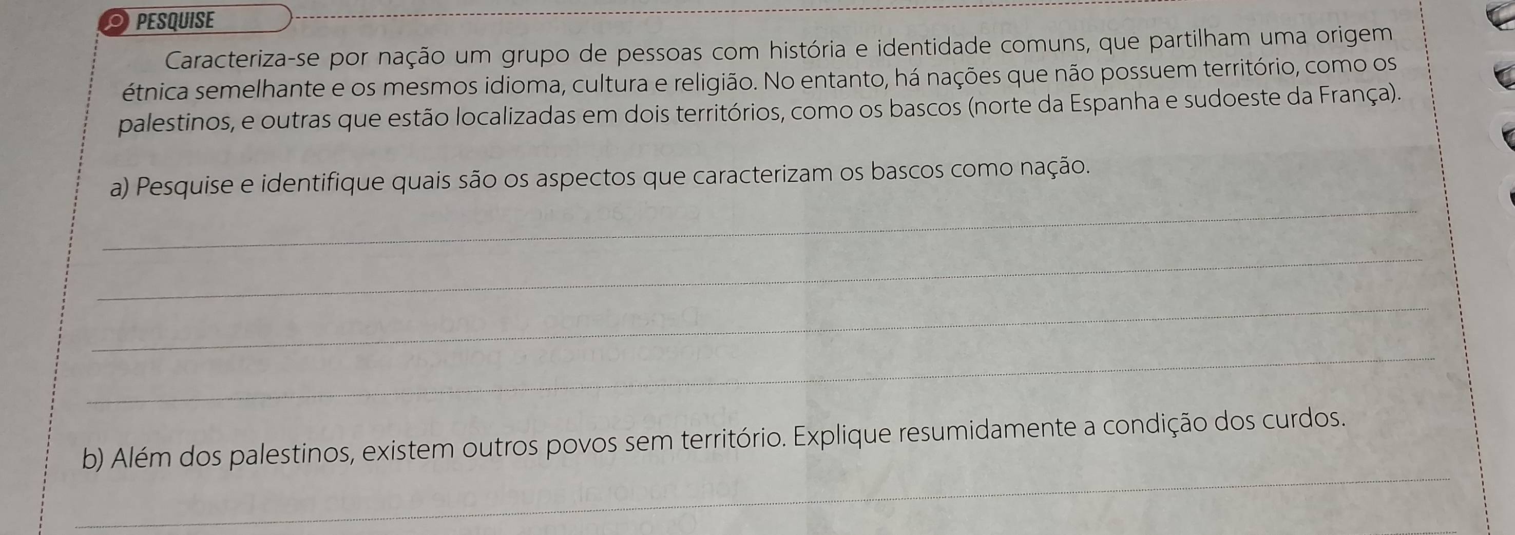 PESQUISE 
Caracteriza-se por nação um grupo de pessoas com história e identidade comuns, que partilham uma origem 
étnica semelhante e os mesmos idioma, cultura e religião. No entanto, há nações que não possuem território, como os 
palestinos, e outras que estão localizadas em dois territórios, como os bascos (norte da Espanha e sudoeste da França). 
_ 
a) Pesquise e identifique quais são os aspectos que caracterizam os bascos como nação. 
_ 
_ 
_ 
_ 
b) Além dos palestinos, existem outros povos sem território. Explique resumidamente a condição dos curdos.