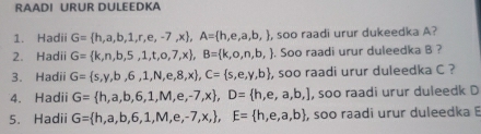 RAADI URUR DULEEDKA 
1. Hadii G= h,a,b,1,r,e,-7,x , A= h,e,a,b, , , soo raadi urur dukeedka A? 
2. Hadii G= k,n,b,5,1,t,o,7,x , B= k,o,n,b,. Soo raadi urur duleedka B ? 
3. Hadii G= s,y,b,6,1,N,e,8,x , C= s,e,y,b , soo raadi urur duleedka C ? 
4. Hadii G= h,a,b,6,1,M,e,-7,x , D= h,e,a,b,] , soo raadi urur duleedk D 
5. Hadii G= h,a,b,6,1,M,e,-7,x, , E= h,e,a,b , soo raadi urur duleedka B