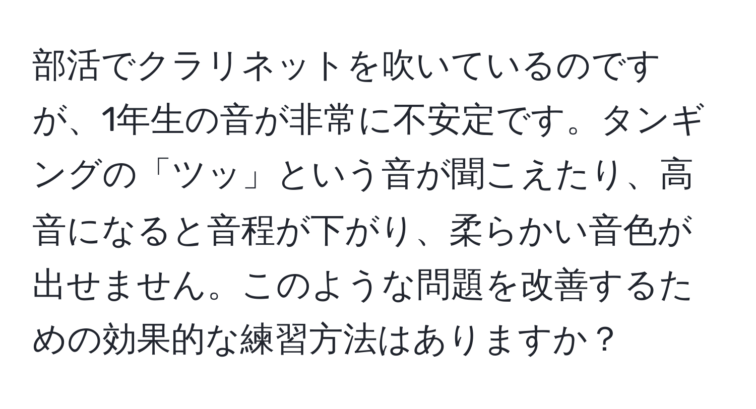 部活でクラリネットを吹いているのですが、1年生の音が非常に不安定です。タンギングの「ツッ」という音が聞こえたり、高音になると音程が下がり、柔らかい音色が出せません。このような問題を改善するための効果的な練習方法はありますか？