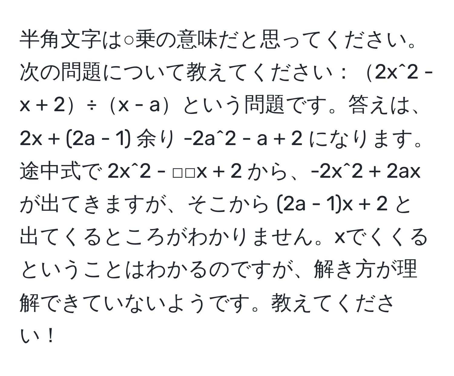 半角文字は○乗の意味だと思ってください。次の問題について教えてください：2x^2 - x + 2÷x - aという問題です。答えは、2x + (2a - 1) 余り -2a^2 - a + 2 になります。途中式で 2x^2 - □□x + 2 から、-2x^2 + 2ax が出てきますが、そこから (2a - 1)x + 2 と出てくるところがわかりません。xでくくるということはわかるのですが、解き方が理解できていないようです。教えてください！