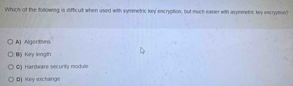 Which of the following is difficult when used with symmetric key encryption, but much easier with asymmetric key encryption?
A) Algorithms
B)Key length
C) Hardware security module
D) Key exchange