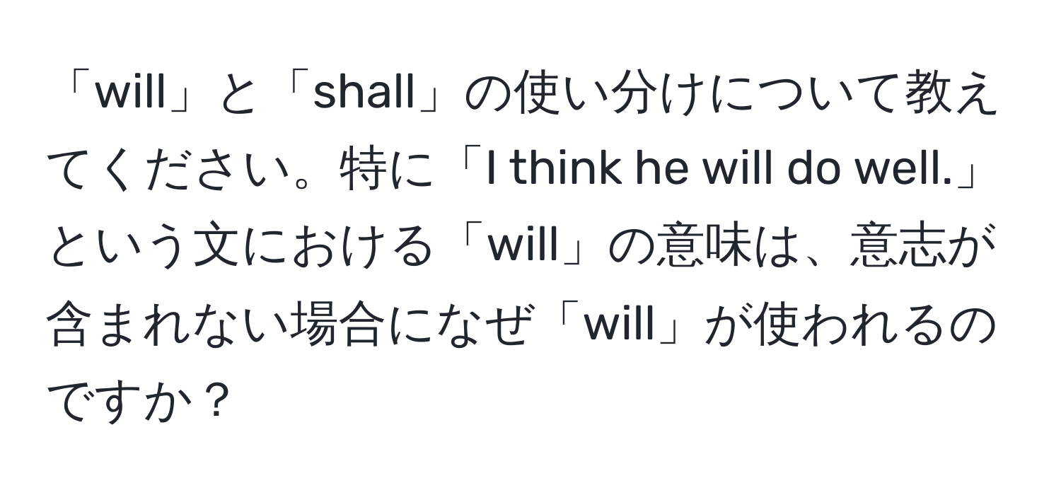 「will」と「shall」の使い分けについて教えてください。特に「I think he will do well.」という文における「will」の意味は、意志が含まれない場合になぜ「will」が使われるのですか？