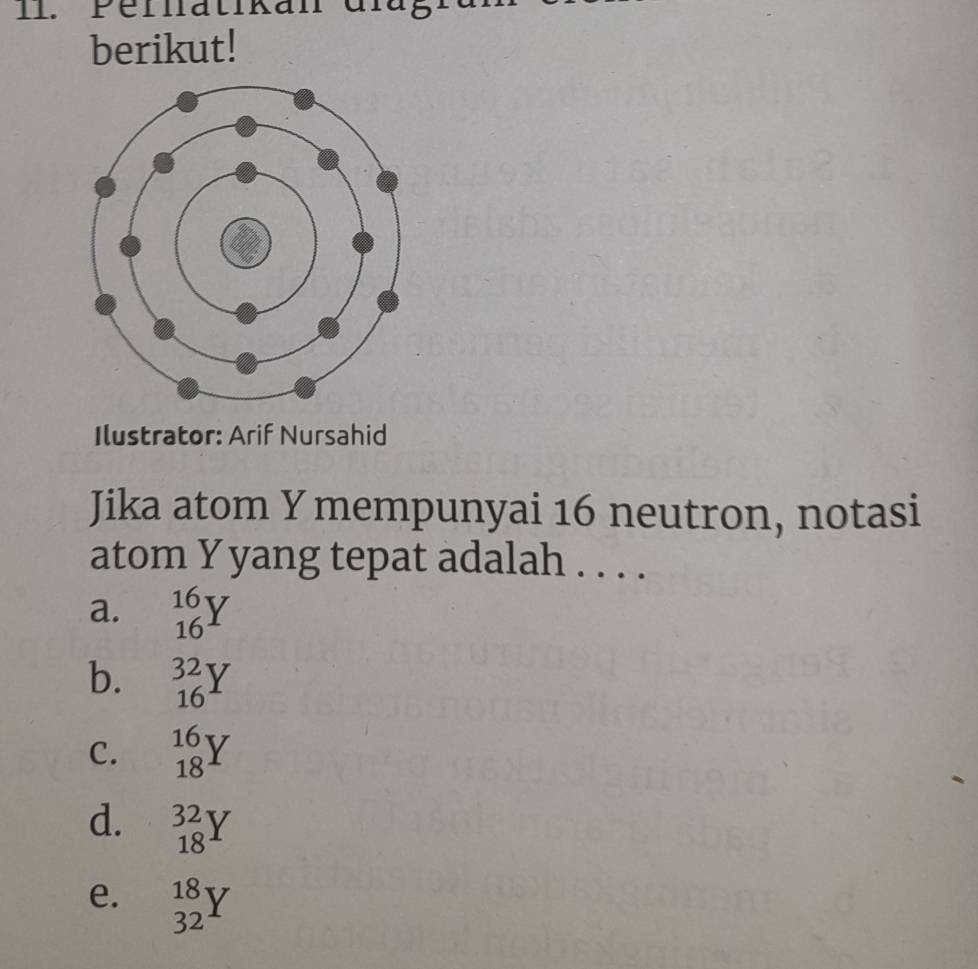 Pellatikan diug
berikut!
Ilustrator: Arif Nursahid
Jika atom Y mempunyai 16 neutron, notasi
atom Y yang tepat adalah . . . .
a. _(16)^(16)Y
b. _(16)^(32)Y
C. _(18)^(16)Y
d. _(18)^(32)Y
e. _(32)^(18)Y