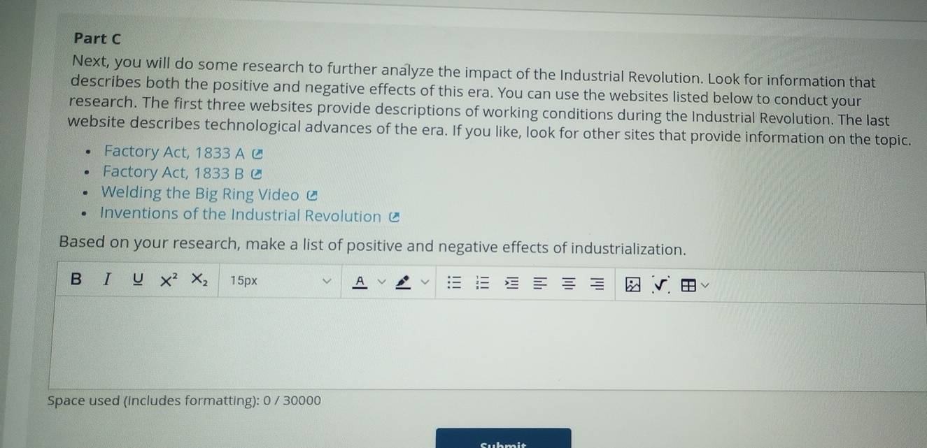 Next, you will do some research to further analyze the impact of the Industrial Revolution. Look for information that 
describes both the positive and negative effects of this era. You can use the websites listed below to conduct your 
research. The first three websites provide descriptions of working conditions during the Industrial Revolution. The last 
website describes technological advances of the era. If you like, look for other sites that provide information on the topic. 
Factory Act, 1833 A C 
Factory Act, 1833 B C 
Welding the Big Ring Video £ 
Inventions of the Industrial Revolution £ 
Based on your research, make a list of positive and negative effects of industrialization. 
B I X^2 X_2 15px
Space used (includes formatting): 0 / 30000 
Suhmi