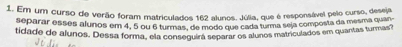 Em um curso de verão foram matriculados 162 alunos. Júlia, que é responsável pelo curso, deseja 
separar esses alunos em 4, 5 ou 6 turmas, de modo que cada turma seja composta da mesma quan 
tidade de alunos. Dessa forma, ela conseguira separar os alunos matriculados em quantas turmas?