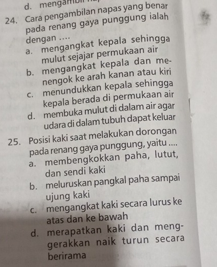 d. mengambil
24. Cara pengambilan napas yang benar
pada renang gaya punggung ialah
dengan ....
a. mengangkat kepala sehingga
mulut sejajar permukaan air
b. mengangkat kepala dan me-
nengok ke arah kanan atau kiri
c. menundukkan kepala sehingga
kepala berada di permukaan air
d. membuka mulut di dalam air agar
udara di dalam tubuh dapat keluar
25. Posisi kaki saat melakukan dorongan
pada renang gaya punggung, yaitu ....
a. membengkokkan paha, lutut,
dan sendi kaki
b. meluruskan pangkal paha sampai
ujung kaki
c. mengangkat kaki secara lurus ke
atas dan ke bawah
d. merapatkan kaki dan meng-
gerakkan naik turun secara
berirama