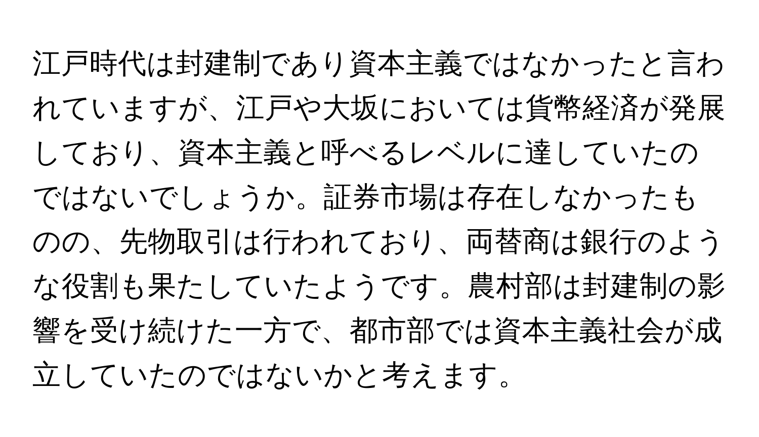 江戸時代は封建制であり資本主義ではなかったと言われていますが、江戸や大坂においては貨幣経済が発展しており、資本主義と呼べるレベルに達していたのではないでしょうか。証券市場は存在しなかったものの、先物取引は行われており、両替商は銀行のような役割も果たしていたようです。農村部は封建制の影響を受け続けた一方で、都市部では資本主義社会が成立していたのではないかと考えます。