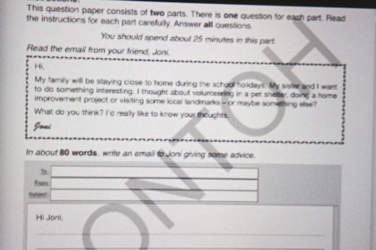 This question paper consists of two parts. There is one question for each part. Read 
the instructions for each part carefully. Answer all questions. 
You should spend about 25 minutes in this part. 
Read the email from your friend, Joni. 
Hi, 
My family will be staying close to home during the school holidays. My sisfer and I want 
to do something interesting. I thought about volunteering in a pet shelter, doing a home 
improvement project or visiting some local landmarks - or maybe something else? 
What do you think? I'd really like to know your thoughts. 
Joni 
In about 80 words, write an email to Joni giving some advice. 
In. 
Erans 
Hi Joni,