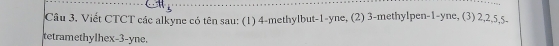 Câu 3, Viết CTCT các alkyne có tên sau: (1) 4 -methylbut -1 -yne, (2) 3 -methylpen -1 -yne, (3) 2, 2, 5, 5 - 
tetramethylhex -3 -yne.