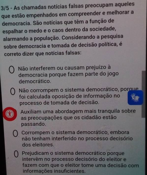 3/5 - As chamadas notícias falsas preocupam aqueles
que estão empenhados em compreender e melhorar a
democracia. São notícias que têm a função de
espalhar o medo e o caos dentro da sociedade,
alarmando a população. Considerando a pesquisa
sobre democracia e tomada de decisão política, é
correto dizer que notícias falsas:
Não interferem ou causam prejuízo à
democracia porque fazem parte do jogo
democrático.
Não corrompem o sistema democrático, porque
foi calculada oposição de informação no
processo de tomada de decisão.
Auxiliam uma abordagem mais tranquila sobre
as preocupações que os cidadão estão
passando.
Corrompem o sistema democrático, embora
tnão tenham interferido no processo decisório
dos eleitores.
Prejudicam o sistema democrático porque
intervêm no processo decisório do eleitor e
fazem com que o eleitor tome uma decisão com
informações insuficientes.