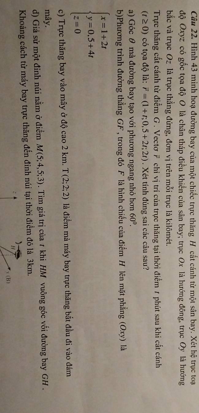 Hình 43 minh hoạ đường bay của một chiếc trực thăng H cất cánh từ một sân bay. Xét hệ trục toại 
độ Oxyz có gốc tọa độ O là chân tháp điều khiển của sân bay; trục Ox là hướng đông, trục Oy là hướng 
bắc và trục Oz là trục thẳng đứng, đơn vị trên mỗi trục là kilômét. 
Trực thăng cất cánh từ điểm G . Vectơ F chỉ vị trí của trực thăng tại thời điểm 1 phút sau khi cất cánh
(t≥ 0) có tọa độ là: vector r=(1+t;0,5+2t;2t). Xét tính đúng sai các câu sau? 
a) Góc θ mà đường bay tạo với phương ngang nhỏ hơn 60^0. 
b)Phương trình đường thẳng GF, trong đó F là hình chiếu của điểm H lên mặt phẳng (Oxy) là
beginarrayl x=1+2t y=0,5+4t z=0endarray.
c) Trực thăng bay vào mây ở độ cao 2 km. T(2;2;2) là điểm mà máy bay trực thăng bắt đầu đi vào đám 
mây. 
d) Giả sử một đinh núi nằm ở điểm M(5;4,5;3). Tìm giá trị của t khi HM vuông góc vối đường bay GH . 
Khoảng cách từ máy bay trực thăng đến đinh núi tại thời điểm đó là 3km. 
)
H
y( B)