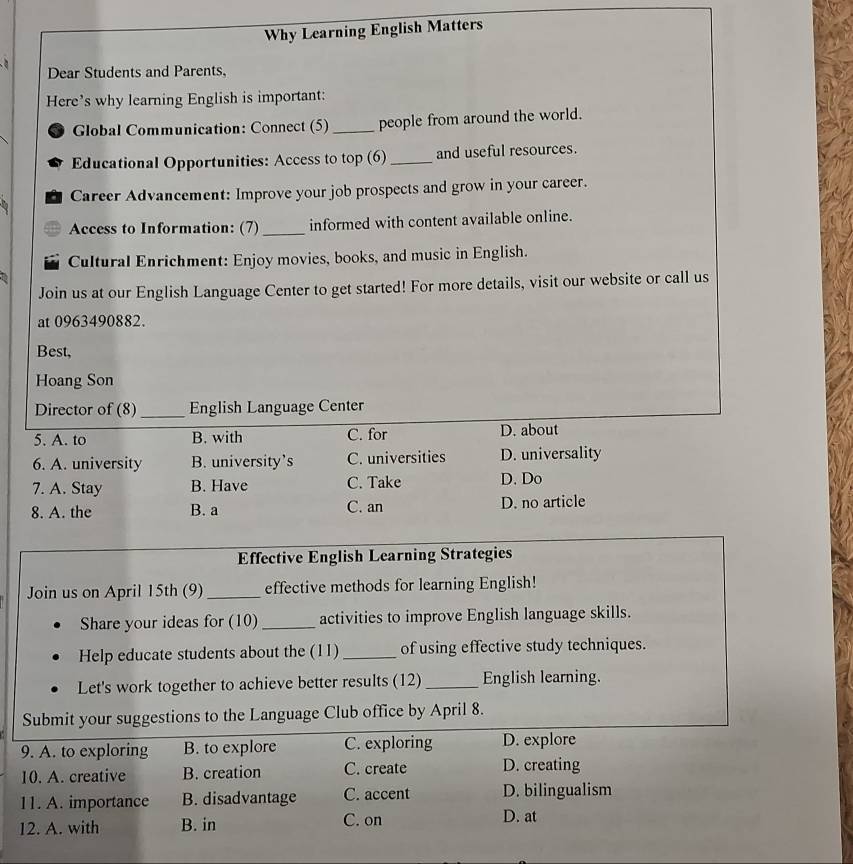 Why Learning English Matters
Dear Students and Parents,
Here’s why learning English is important:
Global Communication: Connect (5) _people from around the world.
Educational Opportunities: Access to top (6)_ and useful resources.
Career Advancement: Improve your job prospects and grow in your career.
Access to Information: (7) _informed with content available online.
Cultural Enrichment: Enjoy movies, books, and music in English.
Join us at our English Language Center to get started! For more details, visit our website or call us
at 0963490882.
Best,
Hoang Son
Director of (8) _English Language Center
5. A. to B. with C. for D. about
6. A. university B. university’s C. universities D. universality
7. A. Stay B. Have C. Take D. Do
8. A. the B. a C. an D. no article
Effective English Learning Strategies
Join us on April 15th (9) _effective methods for learning English!
Share your ideas for (10) _activities to improve English language skills.
Help educate students about the (11) _of using effective study techniques.
Let's work together to achieve better results (12) _English learning.
Submit your suggestions to the Language Club office by April 8.
9. A. to exploring B. to explore C. exploring D. explore
10. A. creative B. creation C. create D. creating
11. A. importance B. disadvantage C. accent D. bilingualism
12. A. with B. in C. on D. at