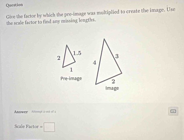 Question 
Give the factor by which the pre-image was multiplied to create the image. Use 
the scale factor to find any missing lengths. 
Pre-image 
Answer Altempt 2 out of 2 e 
Scale Factor =□