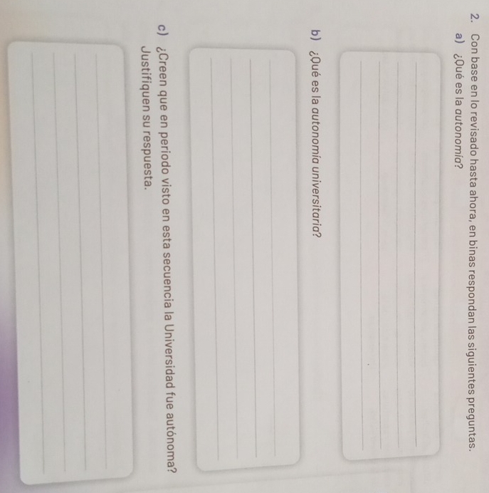 Con base en lo revisado hasta ahora, en binas respondan las siguientes preguntas. 
a) ¿Qué es la autonomía? 
_ 
_ 
_ 
_ 
_ 
b) ¿Qué es la autonomía universitaria? 
_ 
_ 
_ 
_ 
c) ¿Creen que en periodo visto en esta secuencia la Universidad fue autónoma? 
Justifiquen su respuesta. 
_ 
_ 
_ 
_