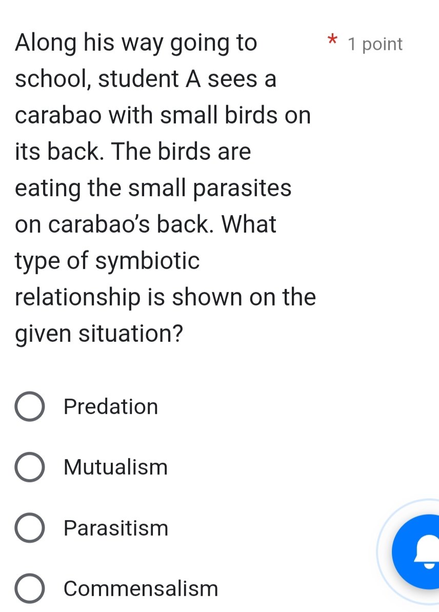 Along his way going to 1 point
school, student A sees a
carabao with small birds on
its back. The birds are
eating the small parasites
on carabao's back. What
type of symbiotic
relationship is shown on the
given situation?
Predation
Mutualism
Parasitism
Commensalism