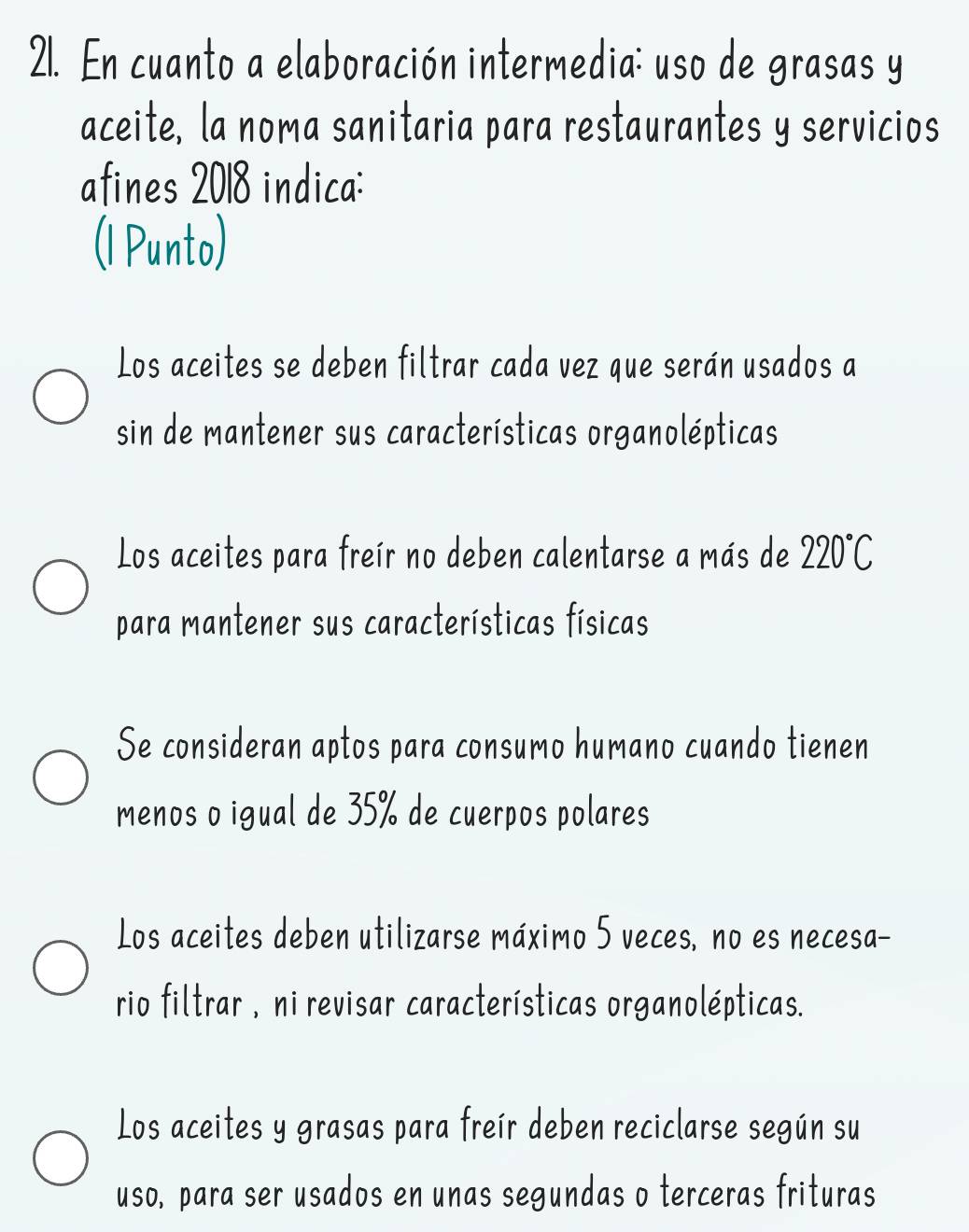 En cuanto a elaboración intermedia: uso de grasas y
aceite, la noma sanitaria para restaurantes y servicios
afines 2018 indica:
(1 Punto)
Los aceites se deben filtrar cada vez que serán usados a
sin de mantener sus características organolépticas
Los aceites para freír no deben calentarse a más de 220°C
para mantener sus características físicas
Se consideran aptos para consumo humano cuando tienen
menos o igual de 35% de cuerpos polares
Los aceites deben utilizarse máximo 5 veces, no es necesa-
rio filtrar , ni revisar características organolépticas.
Los aceites y grasas para freír deben reciclarse según su
uso, para ser usados en unas segundas o terceras frituras