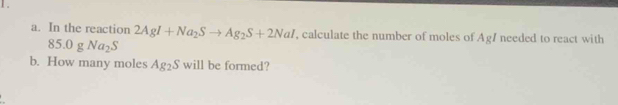 1 . 
a. In the reaction 2AgI+Na_2Sto Ag_2S+2NaI , calculate the number of moles of Ag/ needed to react with
85.0gNa_2S
b. How many moles Ag_2S will be formed?