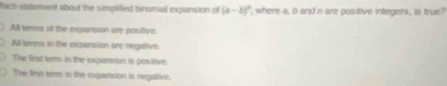 hich statement about the simplified binomial expansion of (a-b)^2 where a, b and n are positive integers, is true?
All terms of the expansion are posifive.
All tenms in the expersion are negative.
The first term in the expansion is postive.
The first term in the expansion is negative.