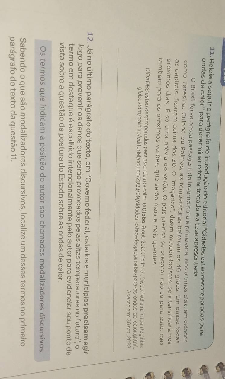 Releia a seguir o parágrafo de introdução do editorial "Cidades estão despreparadas para 
ondas de calor” para determinar o tema tratado e a tese apresentada. 
O Brasil ferve nesta passagem do inverno para a primavera. Nos últimos dias, em cidades 
como Teresina, Cuiabá ou Palmas, as temperaturas beiraram os 40 graus. Em quase todas 
as capitais, ficaram acima dos 30. O “maçarico”, dizem meteorologistas, se intensificará nos 
próximos dias. É só uma prévia do verão. O país precisa se preparar não só para este, mas 
também para os próximos verões, que serão mais e mais quentes. 
CIDADES estão despreparadas para as ondas de calor. O Globo. 9 out. 2023. Editorial. Disponível em: https://oglobo. 
globo.com/opiniao/editorial/coluna/2023/09/cidades-estao-despreparadas-para-as-ondas-de-calor.ghtml. 
Acesso em: 30 set. 2023. 
_ 
_ 
12. Já no último parágrafo do texto, em 'Governo federal, estados e municípios precisam agir 
logo para prevenir os danos que serão provocados pelas altas temperaturas no futuro'', o 
termo em destaque é escolhido intencionalmente pelo autor para evidenciar seu ponto de 
vista sobre a questão da postura do Estado sobre as ondas de calor. 
Os termos que indicam a posição do autor são chamados modalizadores discursivos. 
Sabendo o que são modalizadores discursivos, localize um desses termos no primeiro 
parágrafo do texto da questão 11.