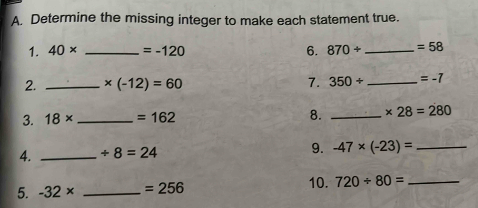 Determine the missing integer to make each statement true. 
1. 40* _  =-120 6. 870/ _ 
=58
2._
* (-12)=60
7. 350/ _
=-7
3. 18* _  =162 8._
* 28=280
4._
/ 8=24
9. -47* (-23)= _ 
5. -32* _  =256
10. 720/ 80= _