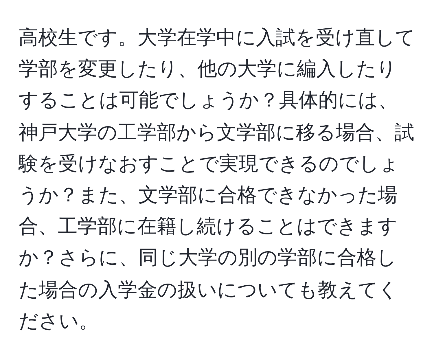 高校生です。大学在学中に入試を受け直して学部を変更したり、他の大学に編入したりすることは可能でしょうか？具体的には、神戸大学の工学部から文学部に移る場合、試験を受けなおすことで実現できるのでしょうか？また、文学部に合格できなかった場合、工学部に在籍し続けることはできますか？さらに、同じ大学の別の学部に合格した場合の入学金の扱いについても教えてください。