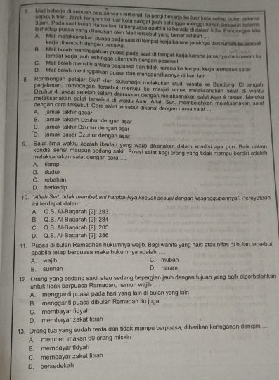 Mail bekerja di sebuah perusahaan terkenal. la pergi bekerja ke luar kota seliap bulan selama
sepuluh hari. Jarak tempuh ke luar kota sangat jauh sehingga menggunakan pesawat selama
3 jam. Pada saat bulan Ramadan, la berpuasa apabila la berada di dalam kota. Pandangan kita
terhadap puasa yang dilakukan oleh Mail tersebut yang benar adalah ....
A. Mail mešaksanakan puasa pada saat di tempat kerja karena jaraknya dari ruman ke tempet
kerja ditempuh dengan pesawat
B. Mail boleh meninggalkan puasa pada saat di tempat karja karena jarsknya dari rumah ke
tempat karja jauh sehingga ditempuh dengan pesawat
C. Maii boleh memilih antara berpuasa dan tidak karena ke tempat kerja termasuk safa
D. Mail boleh meninggalkan puasa dan menggantikannya di harl lain
8. Rombongan pelajar SMP dari Sukoharjo melakukan studi wisata ke Bandung. Di tengah
perjalanan, rombongan tersebut menuju ke masjid untuk melaksanakan salat di waktu
Dzuhur 4 rakaat setelah salam diteruskan dengan melaksanakan salat Aşar 4 rakaət. Mereka
melaksanakan salat tersebut di waklu Aşar. Allah Swt. membolehkan melaksanakan salat
dengan cara tersebut. Cara salat tersebut dikenal dengan nama salat ....
A. jamak takhir qasar
B. jamak takdim Dzuhur dengan aşa
C. jamak takhir Dzuhur dengan aşar
D. jamak qasar Dzuhur dengan aşar
9. Salet lima waktu adaah ibadah yang wajib dikerjakan dalam kondisi apa pun. Baik dalam
kondisi sehat maupun sedang sakit. Posisi salat bagi orang yang tidak mampu berdiri adalah
melaksanakan salat dengan cara ....
A. tiarap
B. duduk
C. rebahan
D. berkedip
10. 'Allah Swt. tidak membebeni hamba-Nya kecuali sesuai dangan kesanggupannya''. Pemyataan
ini terdapat dalam ....
A. Q.S. Al-Baqarah [2]: 283
B. Q.S. Al-Baqarah [2]: 284
C. Q.S. Al-Baqarah [2]: 285
D. Q.S. Al-Baqarah [2]: 286
11. Puasa di bulan Ramadhan hukumnya wajib. Bagi wanita yang haid atau nilas di bulan tersebut,
apabila tetap berpuasa maka hukumnya adalah ....
A. wajib C. mubah
B. sunnah D. haram
12. Orang yang sedang sakit atau sedang bepergian jauh dengan tujuan yang baik diperbolehkan
untuk tidak berpuasa Ramadan, namun wajib ....
A. mengganti puasa pada hari yang lain di bulan yang lain
B. mengganti puasa dibulan Ramadan itu juga
C. membayar fidyah
D. membayar zakat fitrah
13. Orang tua yang sudah renta dan tidak mampu berpuasa, diberikan keringanan dengan ....
A. memberi makan 60 orang miskin
B. membayar fidyah
C. merbayar zakat fitrah
D. bersedekah