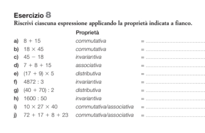 Riscrivi ciascuna espressione applicando la proprietà indicata a fianco. 
Proprietà 
a) 8+15 commutativa =_ 
b) 18* 45 commutativa =_ 
c) 45-18 Invariantiva_ 
= 
d) 7+8+15 associativa_ 
= 
e) (17+9)* 5 distributiva_ 
= 
f) 4872:3 Invariantiva_ 
= 
g) (40+70):2 distributiva =_ 
h) 1600:50 Invariantiva_ 
= 
i) 10* 27* 40 commutativa/associativa =_ 
j) 72+17+8+23 commutativa/associativa =_