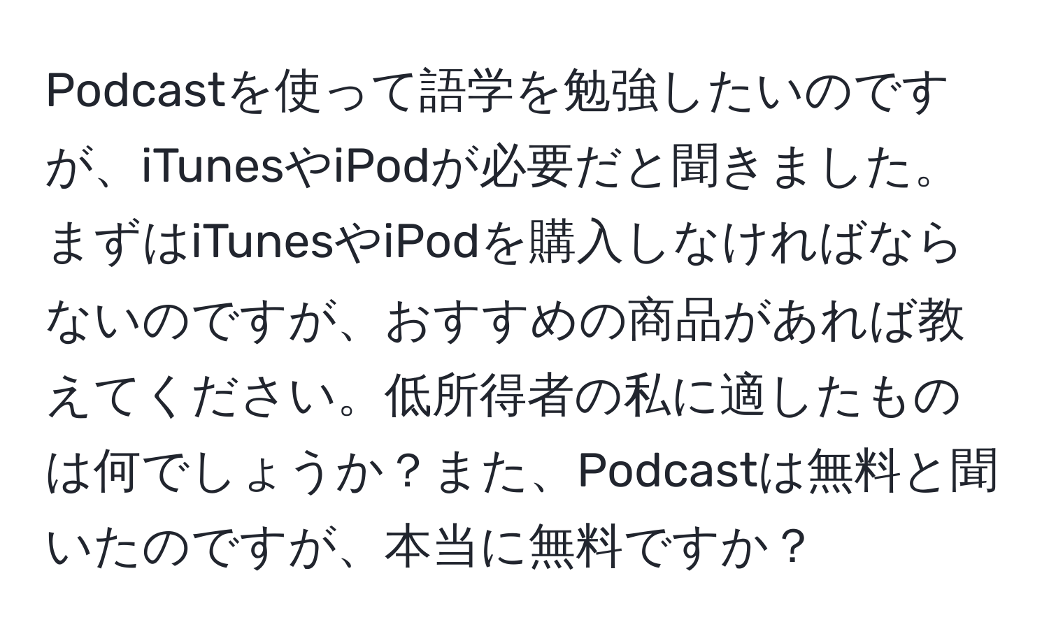 Podcastを使って語学を勉強したいのですが、iTunesやiPodが必要だと聞きました。まずはiTunesやiPodを購入しなければならないのですが、おすすめの商品があれば教えてください。低所得者の私に適したものは何でしょうか？また、Podcastは無料と聞いたのですが、本当に無料ですか？