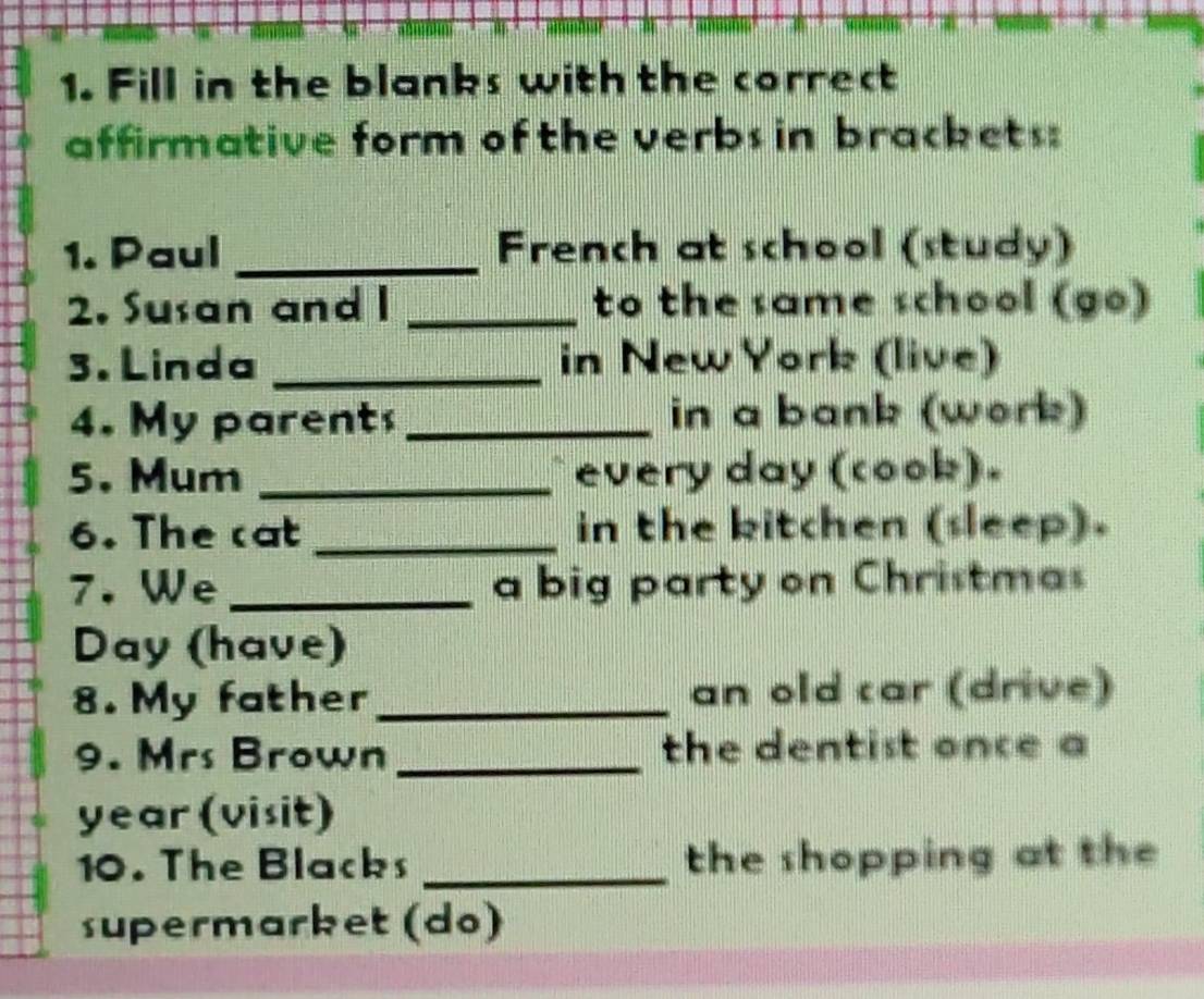 Fill in the blanks with the correct 
affirmative form of the verbs in brackets: 
1. Paul _French at school (study) 
2. Susan and I _to the same school (go) 
3. Linda _in New York (live) 
4. My parent _in a bank (work) 
5. Mum _every day (cook). 
6. The cat _in the kitchen (sleep). 
7. We _a big party on Christmas 
Day (have) 
8. My father_ an old car (drive) 
9. Mrs Brown _the dentist once a 
year(visit) 
10. The Blacks _the shopping at the 
supermarket (do)