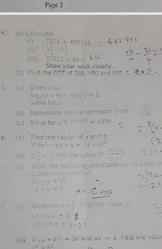 Page 2 
4. (a) Calculate: 
(i ) 7271+493724
(ii) 3 1/4 -7 3/4 
(iii) 57822/ 69
Show your work clearly. 
(b) Find the GCF of 288, 180 and 108
5. (a) Given that:
log _2(x+6)-log _2x=2
Solve for x
(b) Rationalize the denominator from  sqrt(3)/3+sqrt(3) 
(c) Solve for x if 2^(3(x+2))=4096
6. (a) Find the values of a and b
lf 9x^2-6x+a=(x+b)^2
(b) If  x/y = 2/3  find the value of  (3x+6y)/y-x 
(c) Solve the following simultaneous equation b
substitution method:
2x-y=15
x+y=9
7. a) Given sin x= 4/5  Find the value of: 
(i ) tan x
(ii) Cosx
(b) lf (a+b)^2=50 and ab=5 Find the value
a^2+b^2