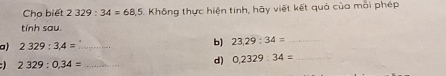 Cho biết 2329:34=68.5 Không thực hiện tinh, hãy việt kết quả của môi phép 
tính sau. 
a) 2329:3,4= _ 
b) 23,29:34= _ 
_ 2329:0,34=
d) 0,2329:34= _