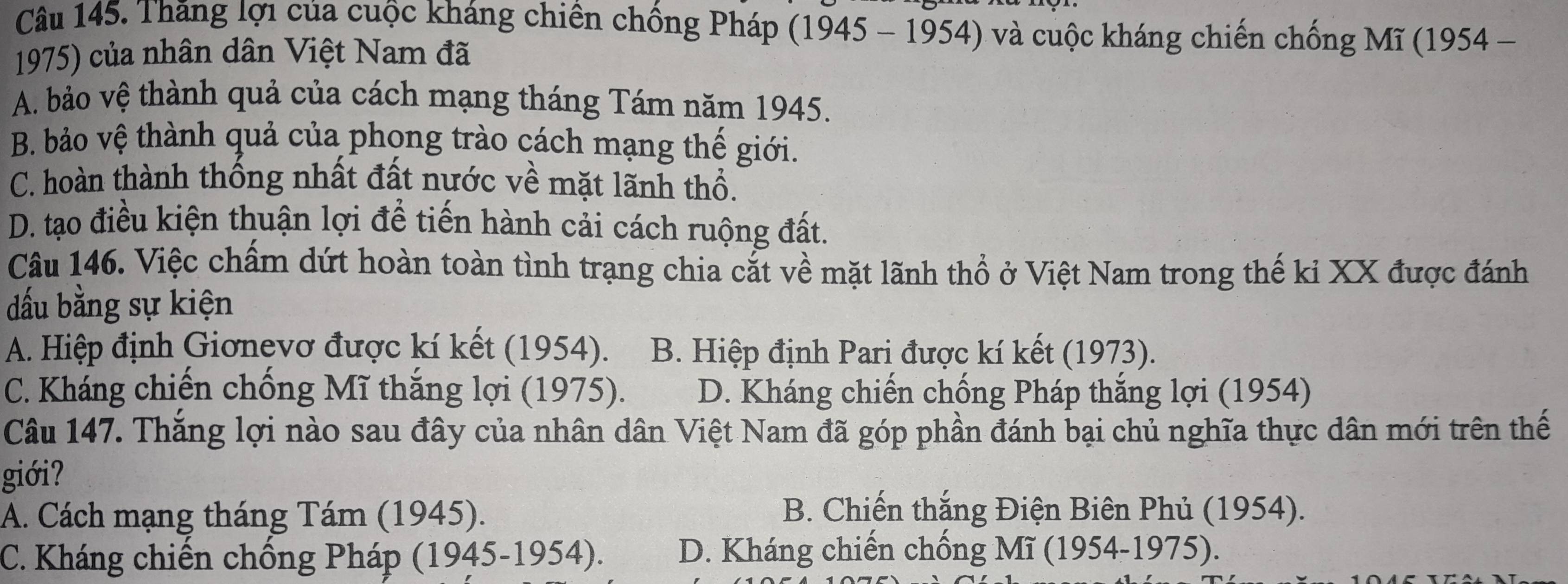 Thăng lợi của cuộc kháng chiến chồng Pháp (1945 - 1954) và cuộc kháng chiến chống Mĩ (1954 -
1975) của nhân dân Việt Nam đã
A. bảo vệ thành quả của cách mạng tháng Tám năm 1945.
B. bảo vệ thành quả của phong trào cách mạng thế giới.
C. hoàn thành thống nhất đất nước về mặt lãnh thổ.
D. tạo điều kiện thuận lợi để tiến hành cải cách ruộng đất.
Câu 146. Việc chấm dứt hoàn toàn tình trạng chia cắt về mặt lãnh thổ ở Việt Nam trong thế ki XX được đánh
đấu bằng sự kiện
A. Hiệp định Giơnevơ được kí kết (1954). B. Hiệp định Pari được kí kết (1973).
C. Kháng chiến chồng Mĩ thắng lợi (1975). D. Kháng chiến chống Pháp thắng lợi (1954)
Câu 147. Thắng lợi nào sau đây của nhân dân Việt Nam đã góp phần đánh bại chủ nghĩa thực dân mới trên thế
giới?
A. Cách mạng tháng Tám (1945). B. Chiến thắng Điện Biên Phủ (1954).
C. Kháng chiến chống Pháp (1945-1954). D. Kháng chiến chống Mĩ (1954-19 75)