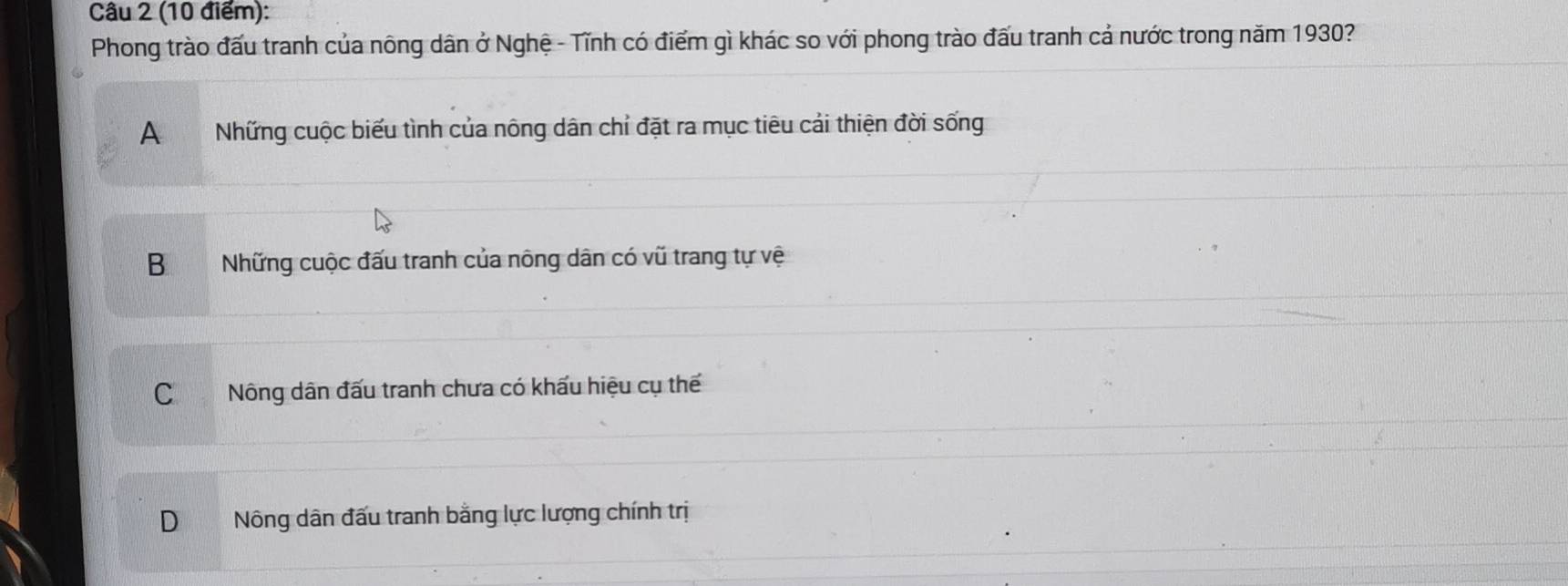 Phong trào đấu tranh của nông dân ở Nghệ - Tĩnh có điểm gì khác so với phong trào đấu tranh cả nước trong năm 1930?
ANhững cuộc biểu tình của nông dân chỉ đặt ra mục tiêu cải thiện đời sống
BNhững cuộc đấu tranh của nông dân có vũ trang tự vệ
CNông dân đấu tranh chưa có khấu hiệu cụ thế
D Nông dân đấu tranh bằng lực lượng chính trị