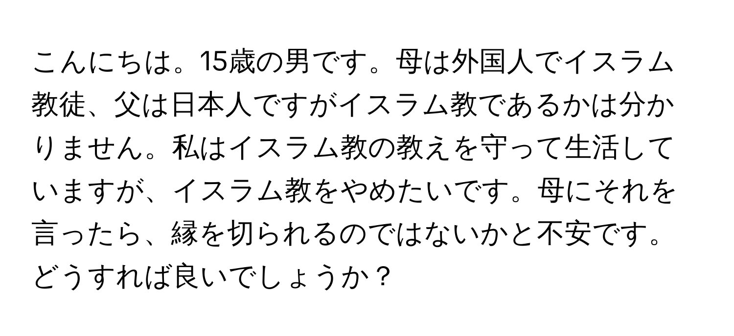 こんにちは。15歳の男です。母は外国人でイスラム教徒、父は日本人ですがイスラム教であるかは分かりません。私はイスラム教の教えを守って生活していますが、イスラム教をやめたいです。母にそれを言ったら、縁を切られるのではないかと不安です。どうすれば良いでしょうか？