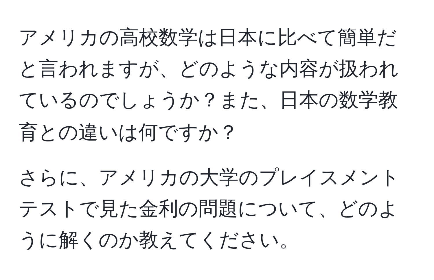 アメリカの高校数学は日本に比べて簡単だと言われますが、どのような内容が扱われているのでしょうか？また、日本の数学教育との違いは何ですか？

さらに、アメリカの大学のプレイスメントテストで見た金利の問題について、どのように解くのか教えてください。