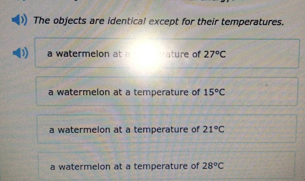 The objects are identical except for their temperatures.
a watermelon at a ature of 27°C
a watermelon at a temperature of 15°C
a watermelon at a temperature of 21°C
a watermelon at a temperature of 28°C