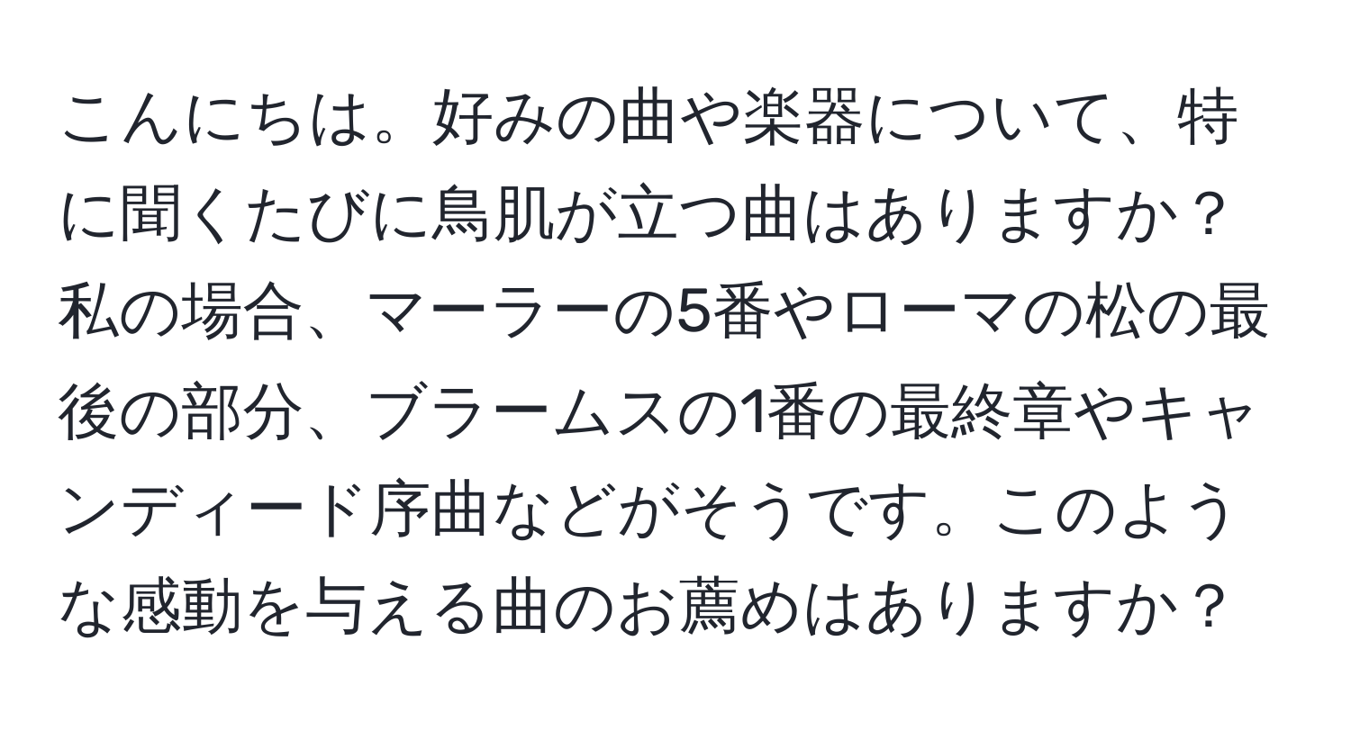 こんにちは。好みの曲や楽器について、特に聞くたびに鳥肌が立つ曲はありますか？私の場合、マーラーの5番やローマの松の最後の部分、ブラームスの1番の最終章やキャンディード序曲などがそうです。このような感動を与える曲のお薦めはありますか？