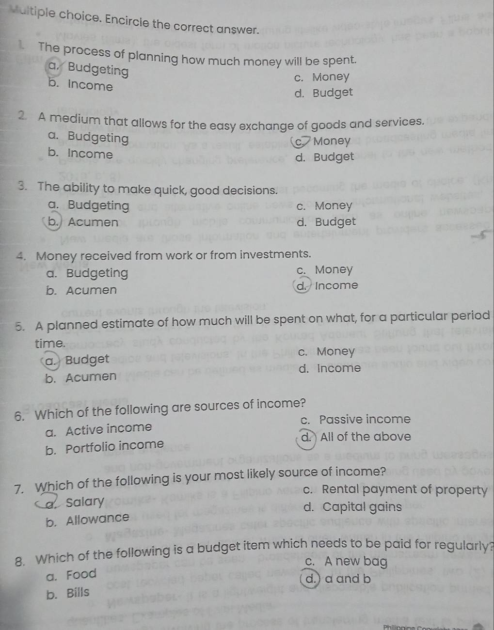 Encircle the correct answer.
The process of planning how much money will be spent.
a. Budgeting
c. Money
b. Income
d. Budget
2. A medium that allows for the easy exchange of goods and services.
a. Budgeting
c Money
b. Income
d. Budget
3. The ability to make quick, good decisions.
a. Budgeting c. Money
b. Acumen d. Budget
4. Money received from work or from investments.
a. Budgeting c. Money
b. Acumen d. Income
5. A planned estimate of how much will be spent on what, for a particular period
time.
c. Money
a. Budget
d. Income
b. Acumen
6. Which of the following are sources of income?
c. Passive income
a. Active income
d. All of the above
b. Portfolio income
7. Which of the following is your most likely source of income?
c. Rental payment of property
a Salary d. Capital gains
b. Allowance
8. Which of the following is a budget item which needs to be paid for regularly?
c. A new bag
a. Food
d.) a and b
b. Bills