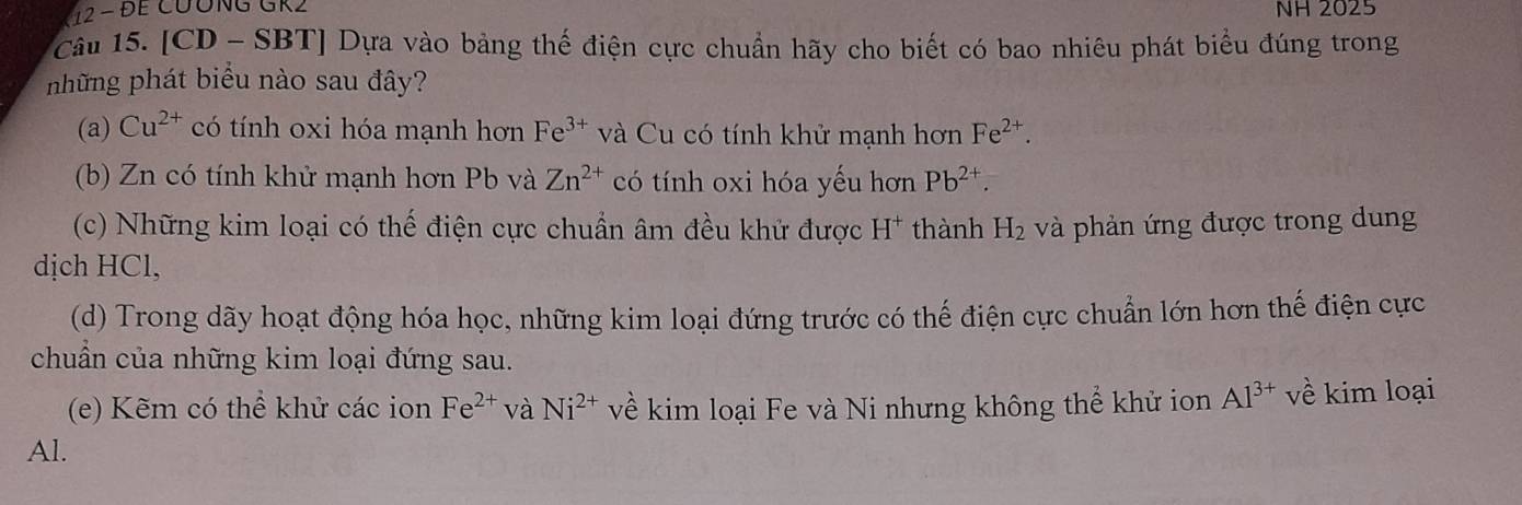 12 - ĐE CƯÔNG GR2 NH 2025
Câu 15. [CD - SBT] Dựa vào bảng thế điện cực chuẩn hãy cho biết có bao nhiêu phát biểu đúng trong 
những phát biểu nào sau đây? 
(a) Cu^(2+) có tính oxi hóa mạnh hơn Fe^(3+) và Cu có tính khử mạnh hơn Fe^(2+). 
(b) Zn có tính khử mạnh hơn Pb và Zn^(2+) có tính oxi hóa yếu hơn Pb^(2+). 
(c) Những kim loại có thế điện cực chuẩn âm đều khử được H* thành H_2 và phản ứng được trong dung 
dịch HCl, 
(d) Trong dãy hoạt động hóa học, những kim loại đứng trước có thế điện cực chuẩn lớn hơn thế điện cực 
chuẩn của những kim loại đứng sau. 
(e) Kẽm có thể khử các ion Fe^(2+) và Ni^(2+) về kim loại Fe và Ni nhưng không thể khử ion Al^(3+) về kim loại 
Al.