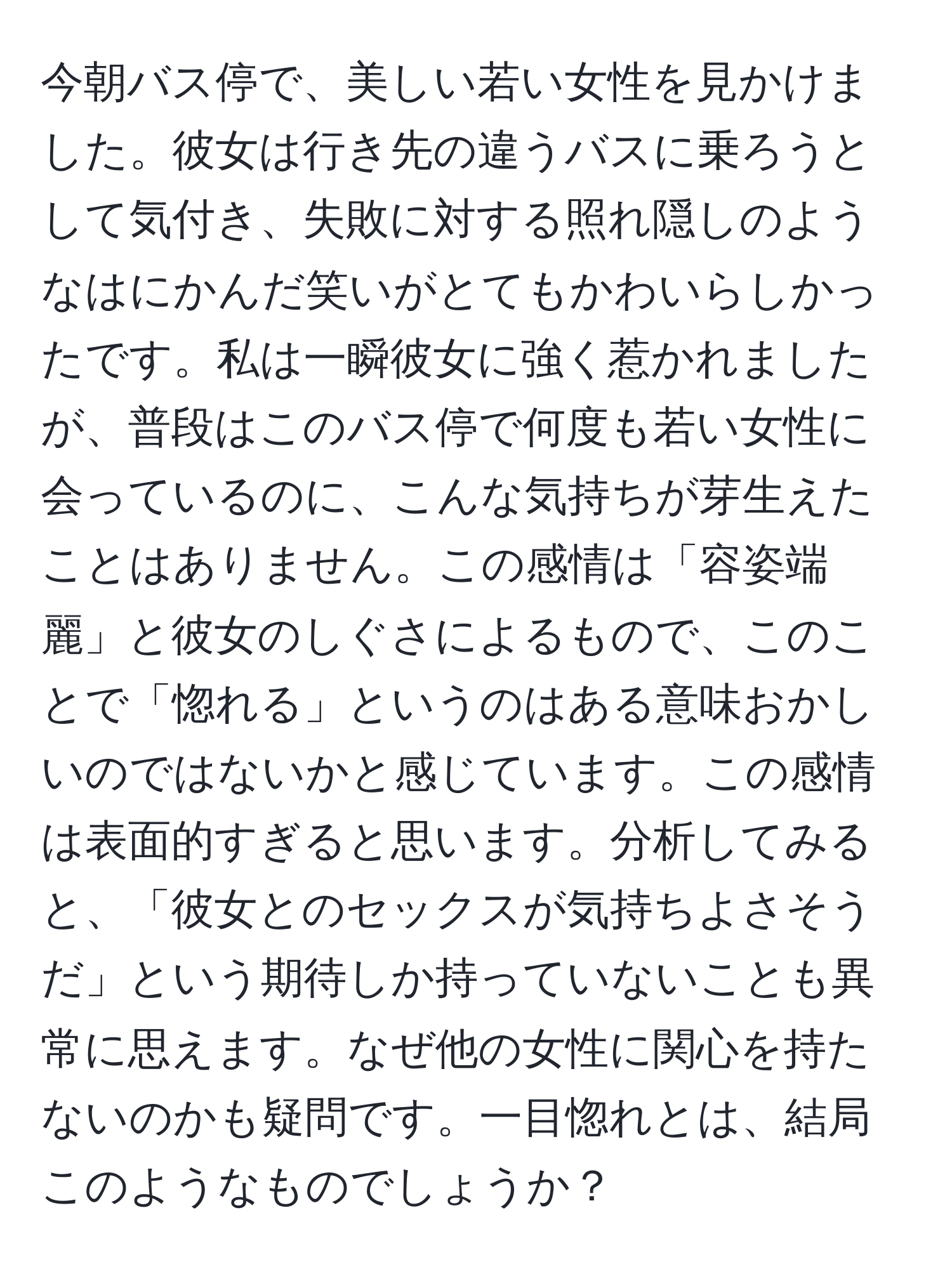 今朝バス停で、美しい若い女性を見かけました。彼女は行き先の違うバスに乗ろうとして気付き、失敗に対する照れ隠しのようなはにかんだ笑いがとてもかわいらしかったです。私は一瞬彼女に強く惹かれましたが、普段はこのバス停で何度も若い女性に会っているのに、こんな気持ちが芽生えたことはありません。この感情は「容姿端麗」と彼女のしぐさによるもので、このことで「惚れる」というのはある意味おかしいのではないかと感じています。この感情は表面的すぎると思います。分析してみると、「彼女とのセックスが気持ちよさそうだ」という期待しか持っていないことも異常に思えます。なぜ他の女性に関心を持たないのかも疑問です。一目惚れとは、結局このようなものでしょうか？