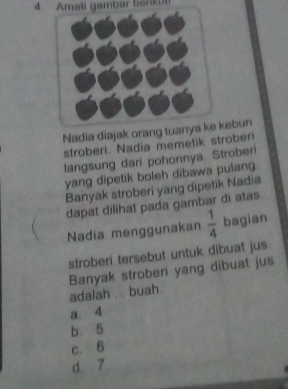 Amati gambar beriku
Nadia diajak orang tuanyebun
stroberi. Nadia memetik stroberi
langsung dari pohonnya. Stroberi
yang dipetik boleh dibawa pulang.
Banyak stroberi yang dipetik Nadia
dapat dilihat pada gambar di atas.
Nadia menggunakan  1/4  bagian
stroberi tersebut untuk dibuat jus.
Banyak stroberi yang dibuat jus
adalah ... buah.
a. 4
b 5
c. 6
d. 7