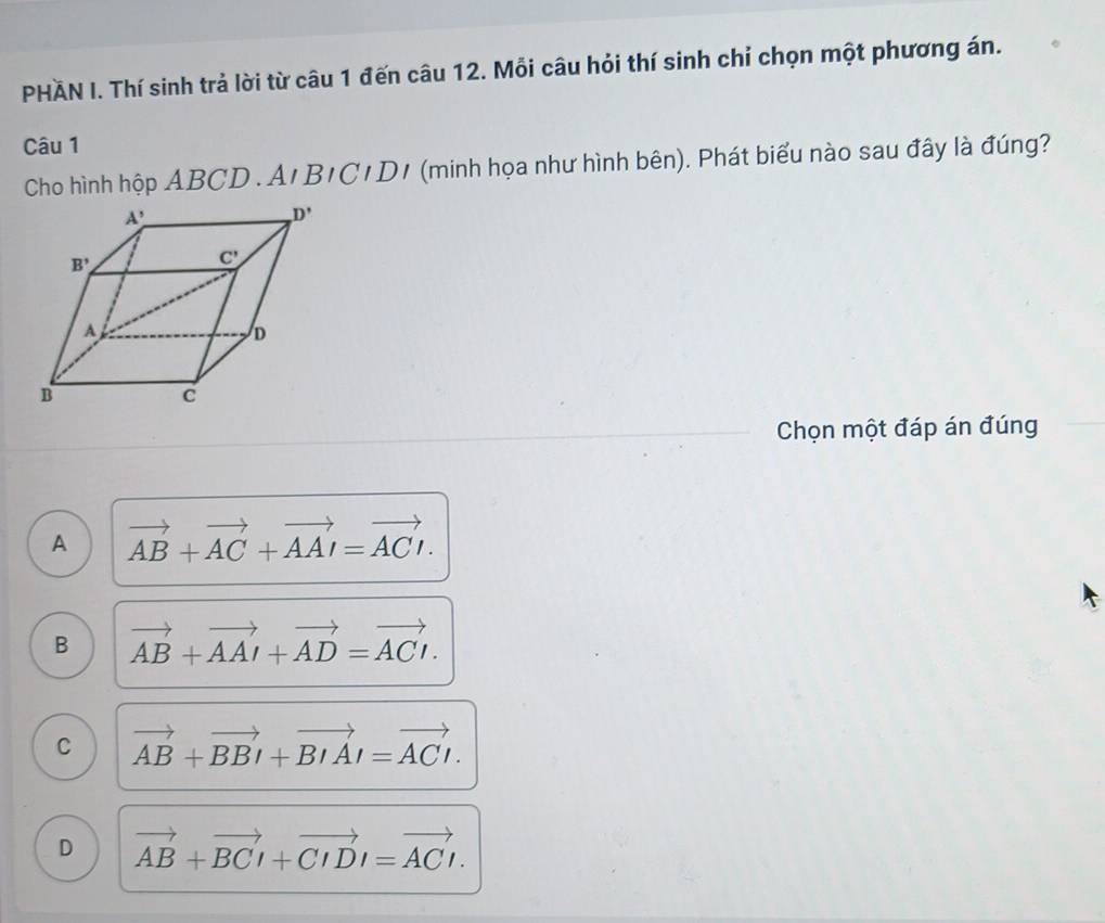 PHAN I. Thí sinh trả lời từ câu 1 đến câu 12. Mỗi câu hỏi thí sinh chỉ chọn một phương án.
Câu 1
Cho hình hộp ABCD . An BICIDI (minh họa như hình bên). Phát biểu nào sau đây là đúng?
Chọn một đáp án đúng
A vector AB+vector AC+vector AAI=vector ACI.
B vector AB+vector AAI+vector AD=vector ACI.
C vector AB+vector BBI+vector BIAI=vector ACI.
D vector AB+vector BCI+vector CIDI=vector ACI.