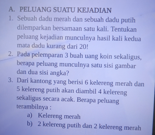 PELUANG SUATU KEJADIAN
1. Sebuah dadu merah dan sebuah dadu putih
dilemparkan bersamaan satu kali. Tentukan
peluang kejadian munculnya hasil kali kedua
mata dadu kurang dari 20!
2. Pada pelemparan 3 buah uang koin sekaligus,
berapa peluang munculnya satu sisi gambar
dan dua sisi angka?
3. Dari kantong yang berisi 6 kelereng merah dan
5 kelereng putih akan diambil 4 kelereng
sekaligus secara acak. Berapa peluang
terambilnya :
a) Kelereng merah
b) 2 kelereng putih dan 2 kelereng merah