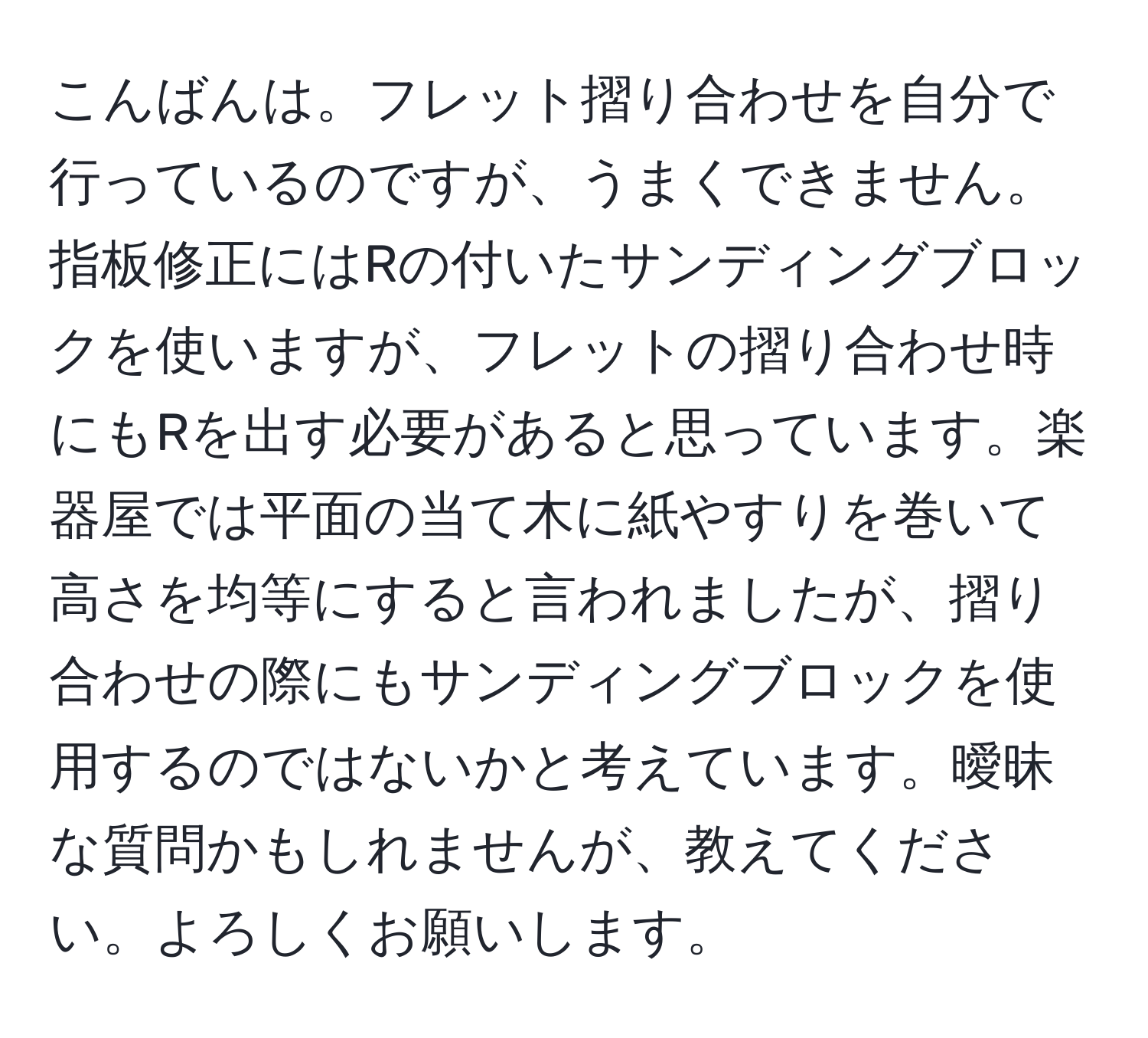 こんばんは。フレット摺り合わせを自分で行っているのですが、うまくできません。指板修正にはRの付いたサンディングブロックを使いますが、フレットの摺り合わせ時にもRを出す必要があると思っています。楽器屋では平面の当て木に紙やすりを巻いて高さを均等にすると言われましたが、摺り合わせの際にもサンディングブロックを使用するのではないかと考えています。曖昧な質問かもしれませんが、教えてください。よろしくお願いします。