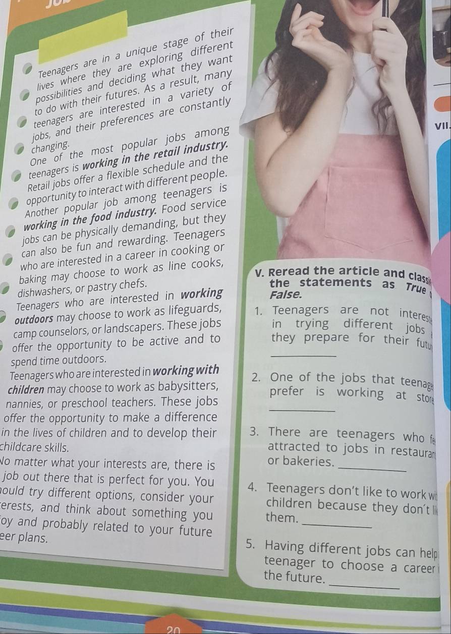 Teenagers are in a unique stage of their 
lives where they are exploring different 
possibilities and deciding what they want 
to do with their futures. As a result, many 
teenagers are interested in a variety of 
jobs, and their preferences are constantly 
One of the most popular jobs among 
VII. 
changing. 
teenagers is working in the retail industry. 
Retail jobs offer a flexible schedule and the 
opportunity to interact with different people. 
Another popular job among teenagers is 
working in the food industry. Food service 
jobs can be physically demanding, but they 
can also be fun and rewarding. Teenagers 
who are interested in a career in cooking or 
baking may choose to work as line cooks, 
V. Reread the article and classi 
dishwashers, or pastry chefs. 
the statements as True 
Teenagers who are interested in working False. 
outdoors may choose to work as lifeguards, 1. Teenagers are not interest 
camp counselors, or landscapers. These jobs in trying different jobs 
_ 
offer the opportunity to be active and to they prepare for their fut 
spend time outdoors. 
Teenagers who are interested in working with 
2. One of the jobs that teenag 
_ 
children may choose to work as babysitters, prefer is working at stor 
nannies, or preschool teachers. These jobs 
offer the opportunity to make a difference 
in the lives of children and to develop their 3. There are teenagers who f 
childcare skills. 
attracted to jobs in restaurar 
No matter what your interests are, there is 
_ 
or bakeries. 
job out there that is perfect for you. You 4. Teenagers don’t like to work w 
hould try different options, consider your children because they don't l 
terests, and think about something you them. 
oy and probably related to your future 
_ 
eer plans. 
5. Having different jobs can help 
teenager to choose a career 
_ 
the future.